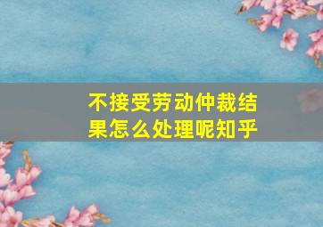 不接受劳动仲裁结果怎么处理呢知乎