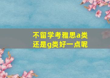 不留学考雅思a类还是g类好一点呢