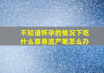 不知道怀孕的情况下吃什么容易流产呢怎么办