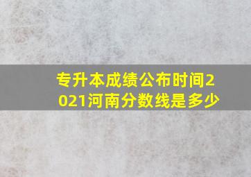 专升本成绩公布时间2021河南分数线是多少