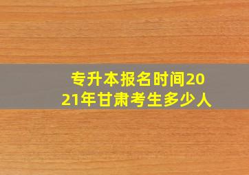 专升本报名时间2021年甘肃考生多少人