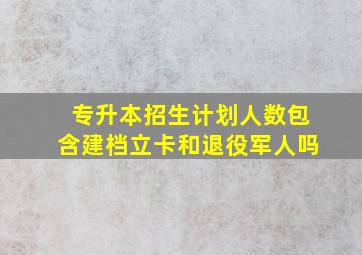 专升本招生计划人数包含建档立卡和退役军人吗