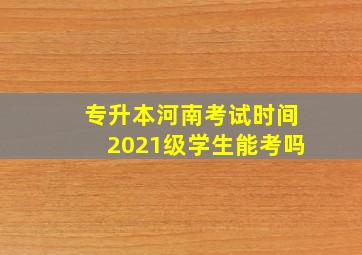 专升本河南考试时间2021级学生能考吗