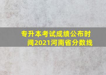 专升本考试成绩公布时间2021河南省分数线