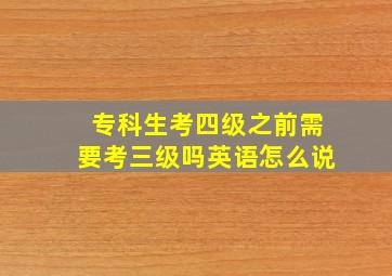 专科生考四级之前需要考三级吗英语怎么说