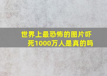 世界上最恐怖的图片吓死1000万人是真的吗