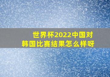 世界杯2022中国对韩国比赛结果怎么样呀