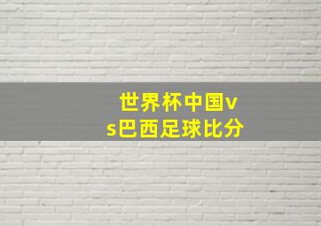 世界杯中国vs巴西足球比分