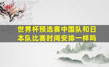 世界杯预选赛中国队和日本队比赛时间安排一样吗