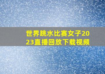 世界跳水比赛女子2023直播回放下载视频