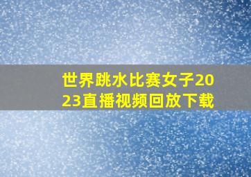 世界跳水比赛女子2023直播视频回放下载