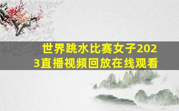 世界跳水比赛女子2023直播视频回放在线观看