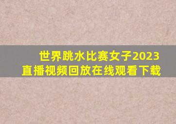 世界跳水比赛女子2023直播视频回放在线观看下载