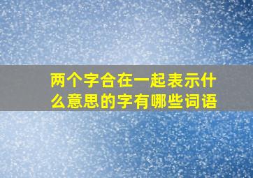 两个字合在一起表示什么意思的字有哪些词语