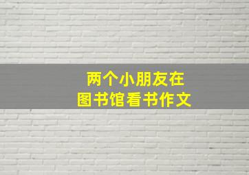 两个小朋友在图书馆看书作文