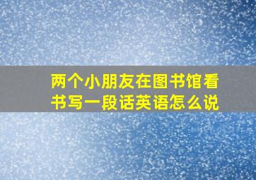 两个小朋友在图书馆看书写一段话英语怎么说