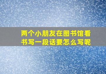 两个小朋友在图书馆看书写一段话要怎么写呢