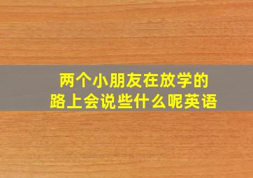 两个小朋友在放学的路上会说些什么呢英语