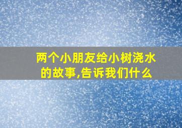 两个小朋友给小树浇水的故事,告诉我们什么