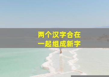 两个汉字合在一起组成新字