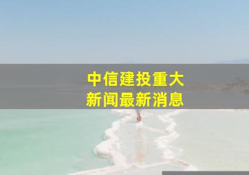 中信建投重大新闻最新消息