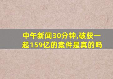 中午新闻30分钟,破获一起159亿的案件是真的吗