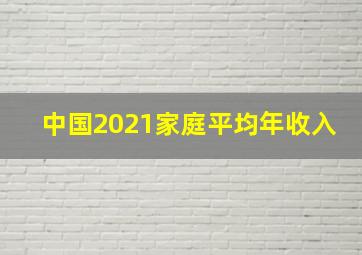 中国2021家庭平均年收入