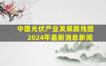 中国光伏产业发展路线图2024年最新消息新闻