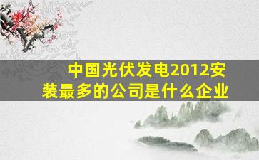 中国光伏发电2012安装最多的公司是什么企业