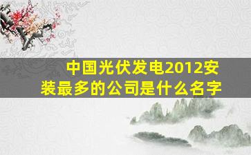 中国光伏发电2012安装最多的公司是什么名字