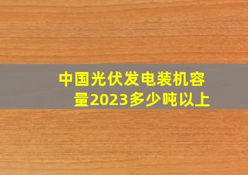 中国光伏发电装机容量2023多少吨以上