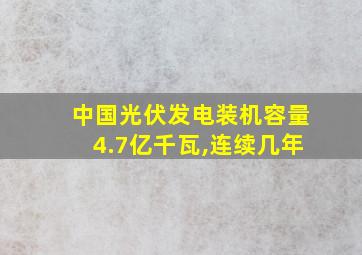 中国光伏发电装机容量4.7亿千瓦,连续几年