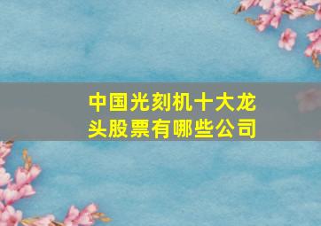 中国光刻机十大龙头股票有哪些公司