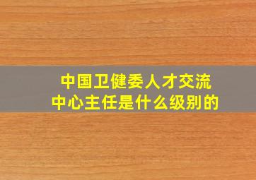 中国卫健委人才交流中心主任是什么级别的