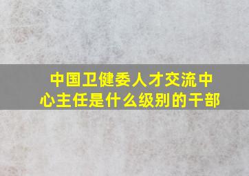 中国卫健委人才交流中心主任是什么级别的干部