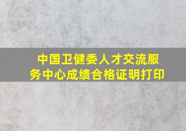 中国卫健委人才交流服务中心成绩合格证明打印