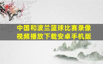 中国和波兰篮球比赛录像视频播放下载安卓手机版