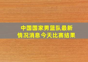 中国国家男篮队最新情况消息今天比赛结果