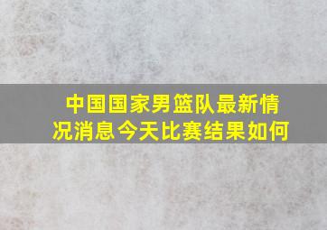 中国国家男篮队最新情况消息今天比赛结果如何