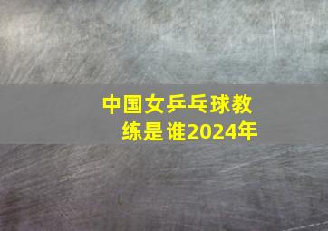 中国女乒乓球教练是谁2024年