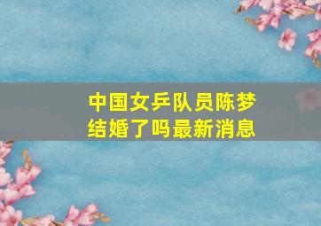 中国女乒队员陈梦结婚了吗最新消息