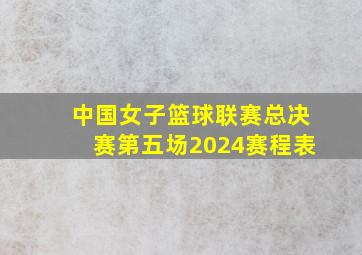 中国女子篮球联赛总决赛第五场2024赛程表