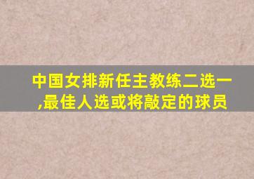 中国女排新任主教练二选一,最佳人选或将敲定的球员