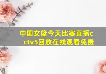 中国女篮今天比赛直播cctv5回放在线观看免费