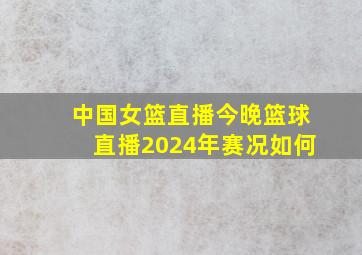 中国女篮直播今晚篮球直播2024年赛况如何