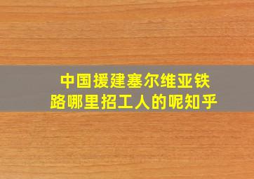 中国援建塞尔维亚铁路哪里招工人的呢知乎