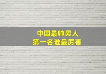 中国最帅男人第一名谁最厉害