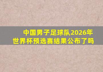 中国男子足球队2026年世界杯预选赛结果公布了吗