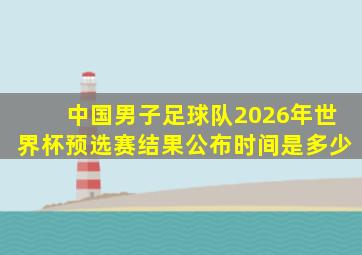 中国男子足球队2026年世界杯预选赛结果公布时间是多少