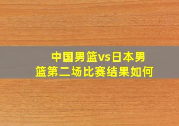 中国男篮vs日本男篮第二场比赛结果如何